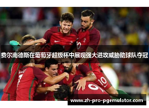 费尔南德斯在葡萄牙超级杯中展现强大进攻威胁助球队夺冠