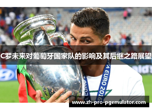 C罗未来对葡萄牙国家队的影响及其后继之路展望