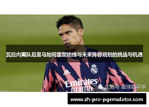 瓦拉内离队后皇马如何重塑防线与未来阵容规划的挑战与机遇