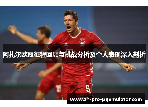 阿扎尔欧冠征程回顾与挑战分析及个人表现深入剖析