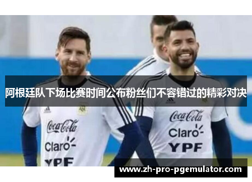 阿根廷队下场比赛时间公布粉丝们不容错过的精彩对决