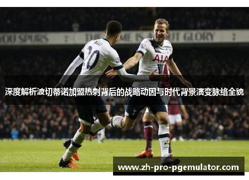 深度解析波切蒂诺加盟热刺背后的战略动因与时代背景演变脉络全貌