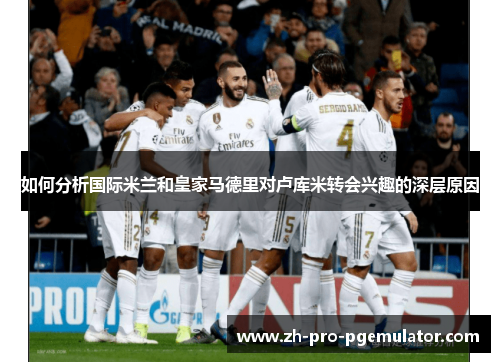 如何分析国际米兰和皇家马德里对卢库米转会兴趣的深层原因