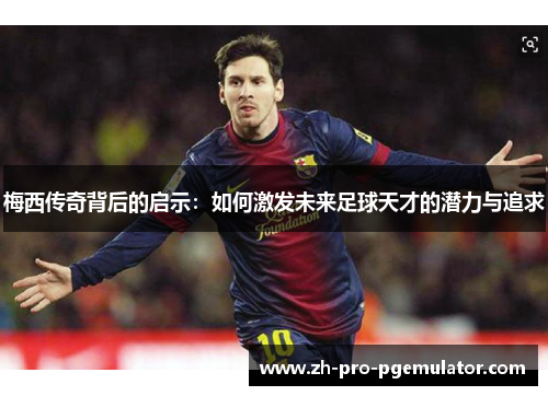 梅西传奇背后的启示：如何激发未来足球天才的潜力与追求
