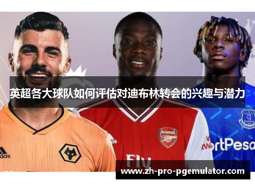 英超各大球队如何评估对迪布林转会的兴趣与潜力