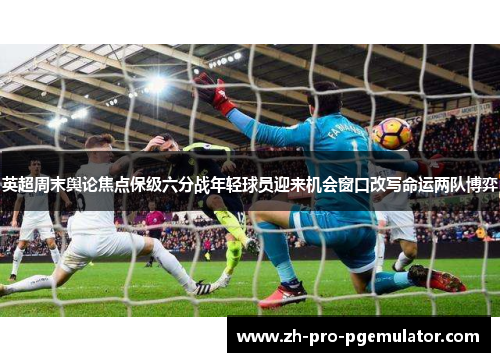 英超周末舆论焦点保级六分战年轻球员迎来机会窗口改写命运两队博弈