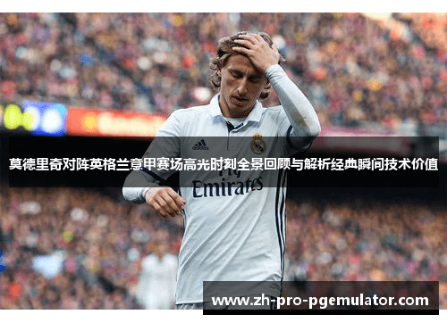莫德里奇对阵英格兰意甲赛场高光时刻全景回顾与解析经典瞬间技术价值