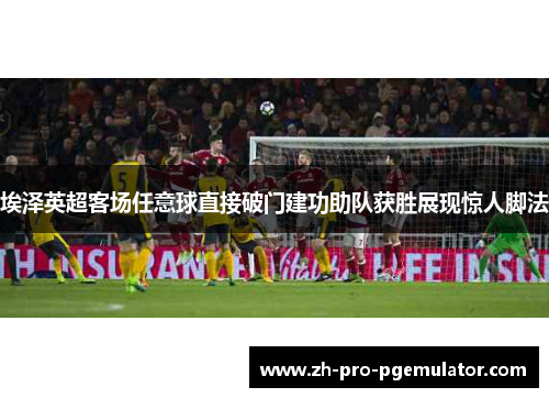 埃泽英超客场任意球直接破门建功助队获胜展现惊人脚法