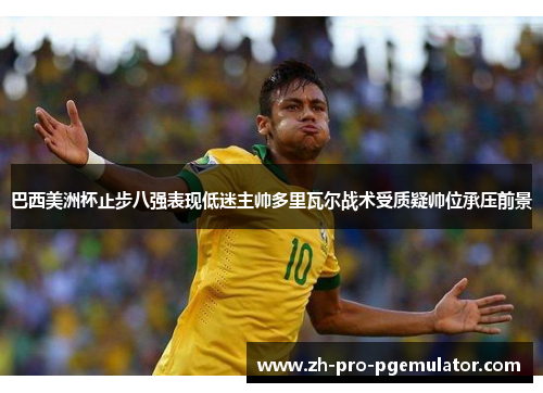 巴西美洲杯止步八强表现低迷主帅多里瓦尔战术受质疑帅位承压前景