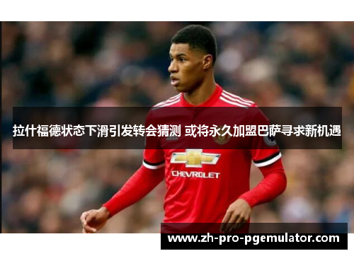 拉什福德状态下滑引发转会猜测 或将永久加盟巴萨寻求新机遇