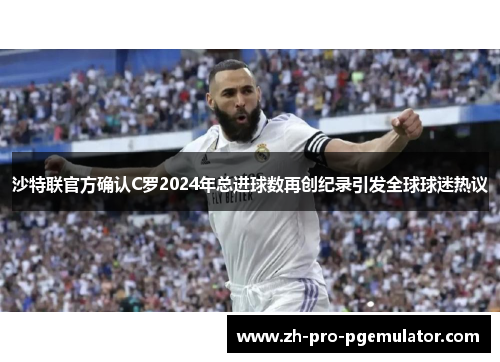沙特联官方确认C罗2024年总进球数再创纪录引发全球球迷热议