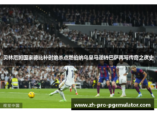 贝林厄姆国家德比补时绝杀点燃伯纳乌皇马逆转巴萨再写传奇之夜史